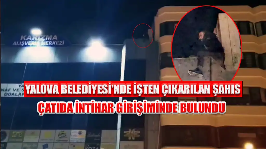YALOVA BELEDİYESİ'NDE İŞTEN ÇIKARILAN ŞAHIS ÇATIDA İNTİHAR GİRİŞİMİNDE BULUNDU