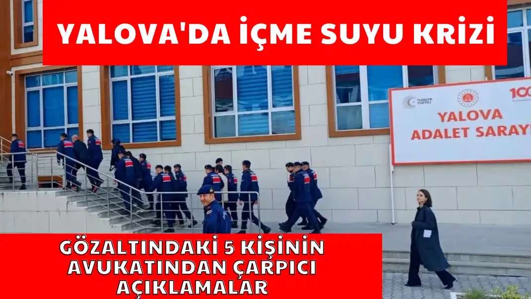 YALOVA'DA İÇME SUYU KRİZİ GÖZALTINDAKİ 5 KİŞİNİN AVUKATINDAN ÇARPICI AÇIKLAMALAR